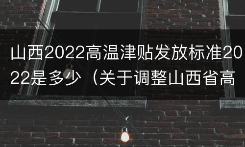 山西2022高温津贴发放标准2022是多少（关于调整山西省高温津贴标准的通知）