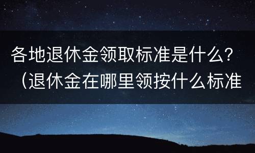 各地退休金领取标准是什么？（退休金在哪里领按什么标准发放）