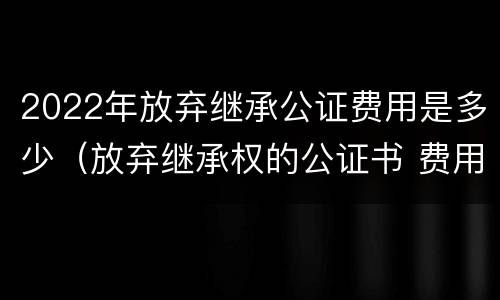 2022年放弃继承公证费用是多少（放弃继承权的公证书 费用）