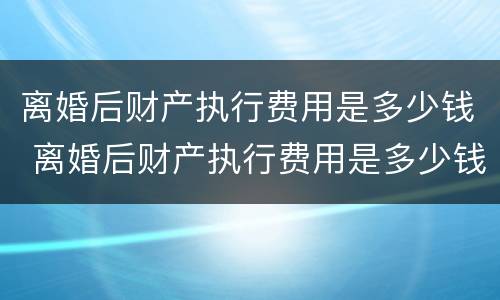 离婚后财产执行费用是多少钱 离婚后财产执行费用是多少钱啊