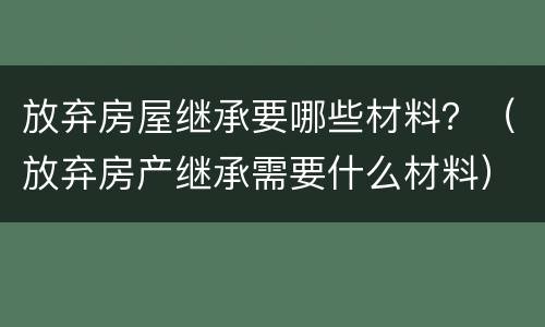 放弃房屋继承要哪些材料？（放弃房产继承需要什么材料）