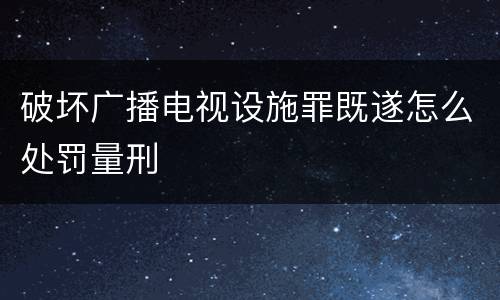 破坏广播电视设施罪既遂怎么处罚量刑