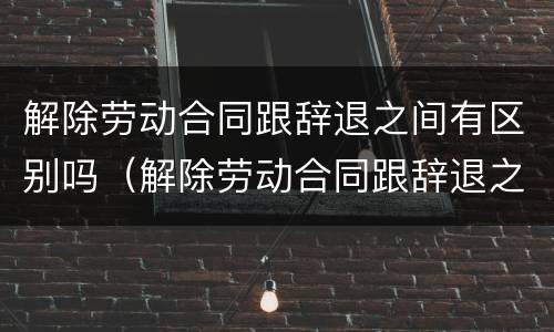 解除劳动合同跟辞退之间有区别吗（解除劳动合同跟辞退之间有区别吗知乎）