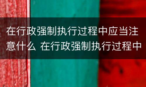 在行政强制执行过程中应当注意什么 在行政强制执行过程中应当注意什么