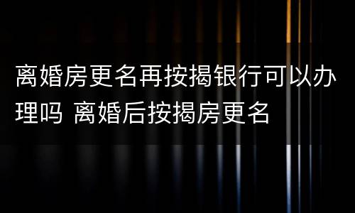 离婚房更名再按揭银行可以办理吗 离婚后按揭房更名