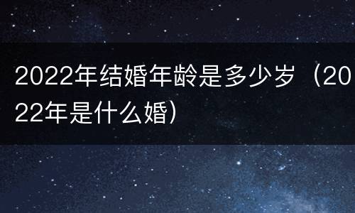 2022年结婚年龄是多少岁（2022年是什么婚）
