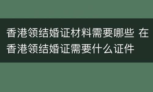 香港领结婚证材料需要哪些 在香港领结婚证需要什么证件