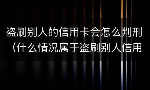 盗刷别人的信用卡会怎么判刑（什么情况属于盗刷别人信用卡）