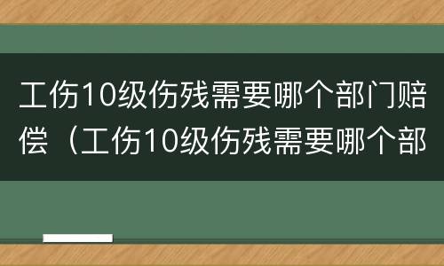 工伤10级伤残需要哪个部门赔偿（工伤10级伤残需要哪个部门赔偿呢）