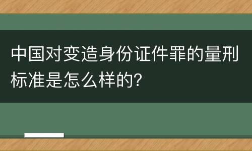 中国对变造身份证件罪的量刑标准是怎么样的？