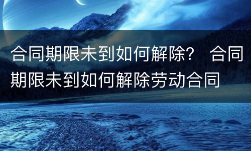 合同期限未到如何解除？ 合同期限未到如何解除劳动合同
