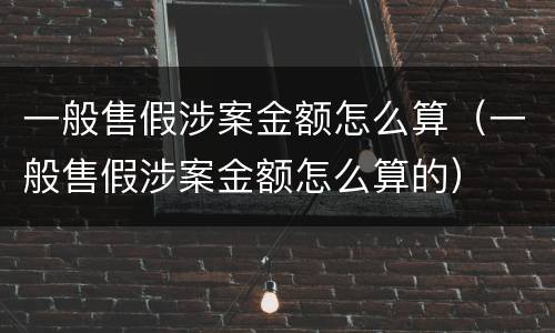 一般售假涉案金额怎么算（一般售假涉案金额怎么算的）