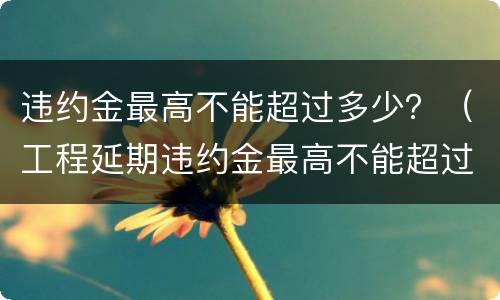 违约金最高不能超过多少？（工程延期违约金最高不能超过多少）