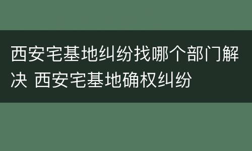 西安宅基地纠纷找哪个部门解决 西安宅基地确权纠纷