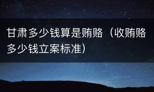 甘肃多少钱算是贿赂（收贿赂多少钱立案标准）