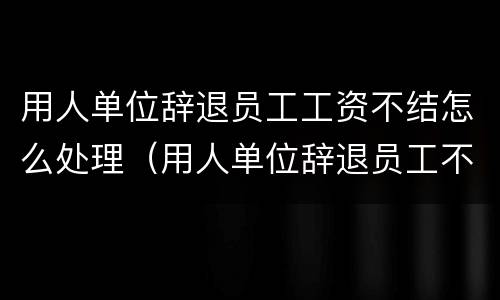 用人单位辞退员工工资不结怎么处理（用人单位辞退员工不给发工资怎么办）