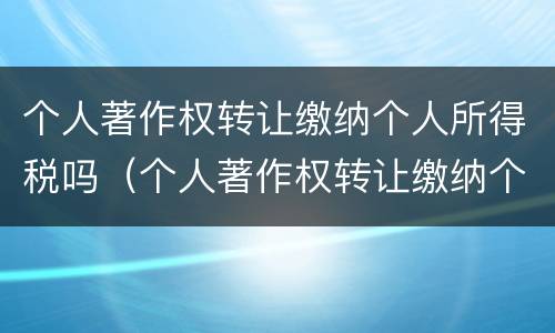 个人著作权转让缴纳个人所得税吗（个人著作权转让缴纳个人所得税吗怎么交）