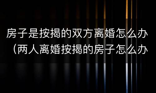 房子是按揭的双方离婚怎么办（两人离婚按揭的房子怎么办）