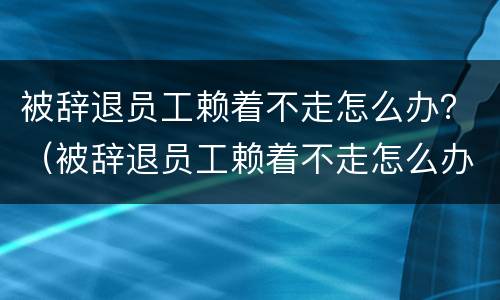 被辞退员工赖着不走怎么办？（被辞退员工赖着不走怎么办呢）