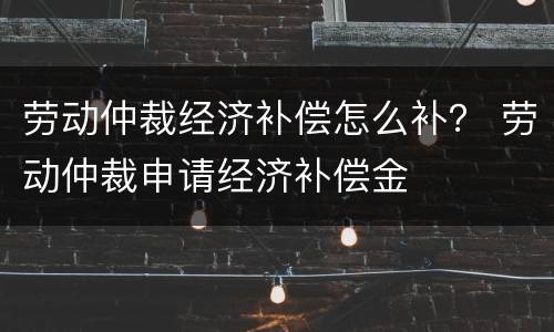劳动仲裁经济补偿怎么补？ 劳动仲裁申请经济补偿金