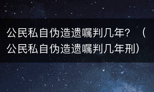 公民私自伪造遗嘱判几年？（公民私自伪造遗嘱判几年刑）