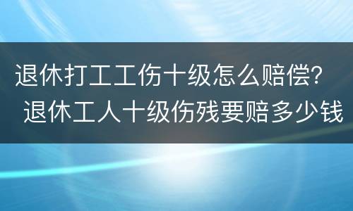 退休打工工伤十级怎么赔偿？ 退休工人十级伤残要赔多少钱