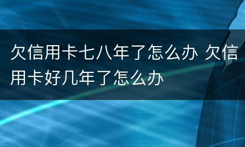 欠信用卡七八年了怎么办 欠信用卡好几年了怎么办