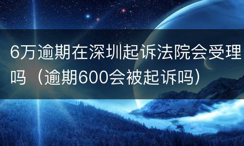 6万逾期在深圳起诉法院会受理吗（逾期600会被起诉吗）