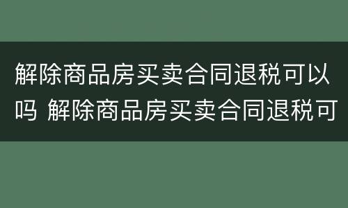解除商品房买卖合同退税可以吗 解除商品房买卖合同退税可以吗