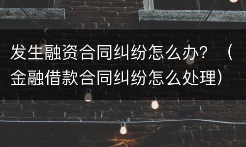 发生融资合同纠纷怎么办？（金融借款合同纠纷怎么处理）