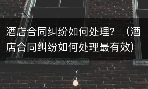 酒店合同纠纷如何处理？（酒店合同纠纷如何处理最有效）