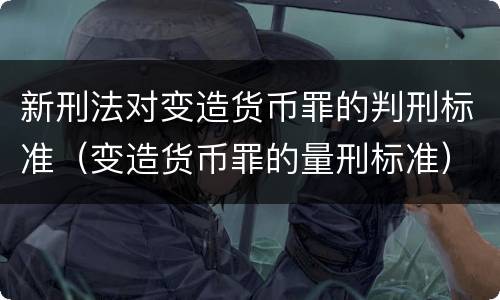新刑法对变造货币罪的判刑标准（变造货币罪的量刑标准）