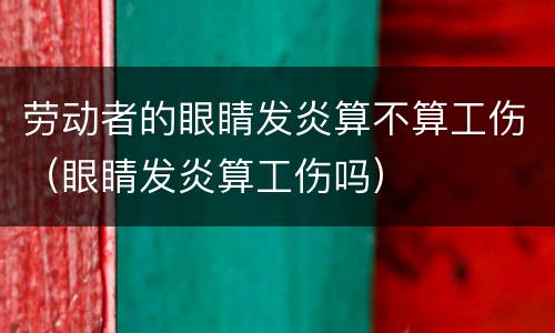 劳动者的眼睛发炎算不算工伤（眼睛发炎算工伤吗）