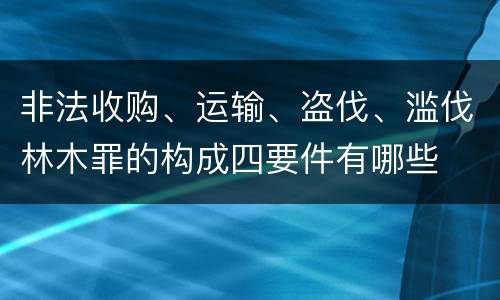 非法收购、运输、盗伐、滥伐林木罪的构成四要件有哪些