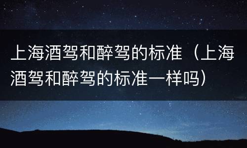上海酒驾和醉驾的标准（上海酒驾和醉驾的标准一样吗）