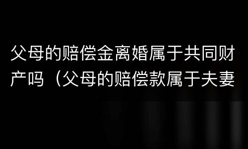 父母的赔偿金离婚属于共同财产吗（父母的赔偿款属于夫妻共同财产吗）