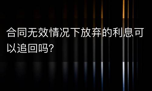 合同无效情况下放弃的利息可以追回吗？