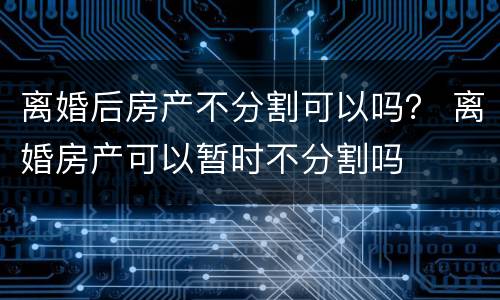 离婚后房产不分割可以吗？ 离婚房产可以暂时不分割吗
