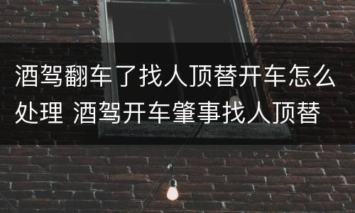 酒驾翻车了找人顶替开车怎么处理 酒驾开车肇事找人顶替