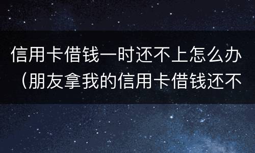 信用卡借钱一时还不上怎么办（朋友拿我的信用卡借钱还不起怎么办）