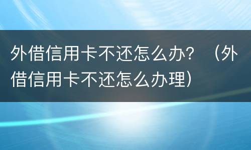外借信用卡不还怎么办？（外借信用卡不还怎么办理）