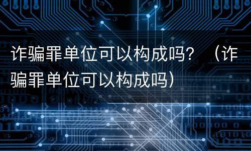 诈骗罪单位可以构成吗？（诈骗罪单位可以构成吗）