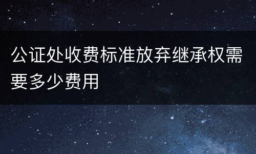 公证处收费标准放弃继承权需要多少费用