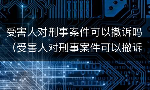 受害人对刑事案件可以撤诉吗（受害人对刑事案件可以撤诉吗法院）