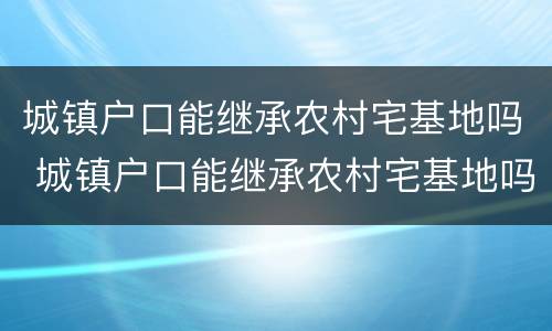 城镇户口能继承农村宅基地吗 城镇户口能继承农村宅基地吗北京