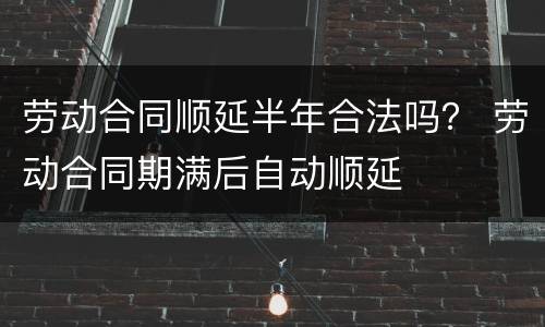 劳动合同顺延半年合法吗？ 劳动合同期满后自动顺延