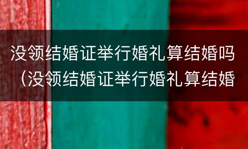 没领结婚证举行婚礼算结婚吗（没领结婚证举行婚礼算结婚吗）
