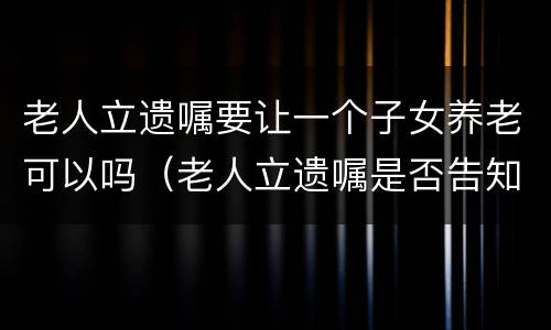 老人立遗嘱要让一个子女养老可以吗（老人立遗嘱是否告知子女需要子女签字吗）