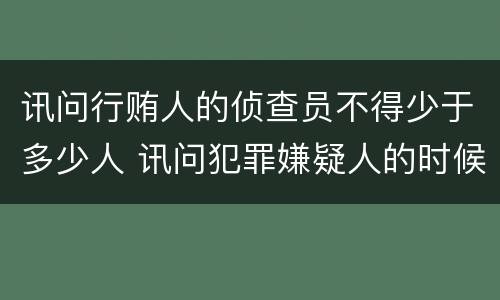 讯问行贿人的侦查员不得少于多少人 讯问犯罪嫌疑人的时候侦查员不得少于几人