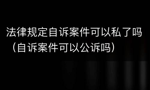 法律规定自诉案件可以私了吗（自诉案件可以公诉吗）